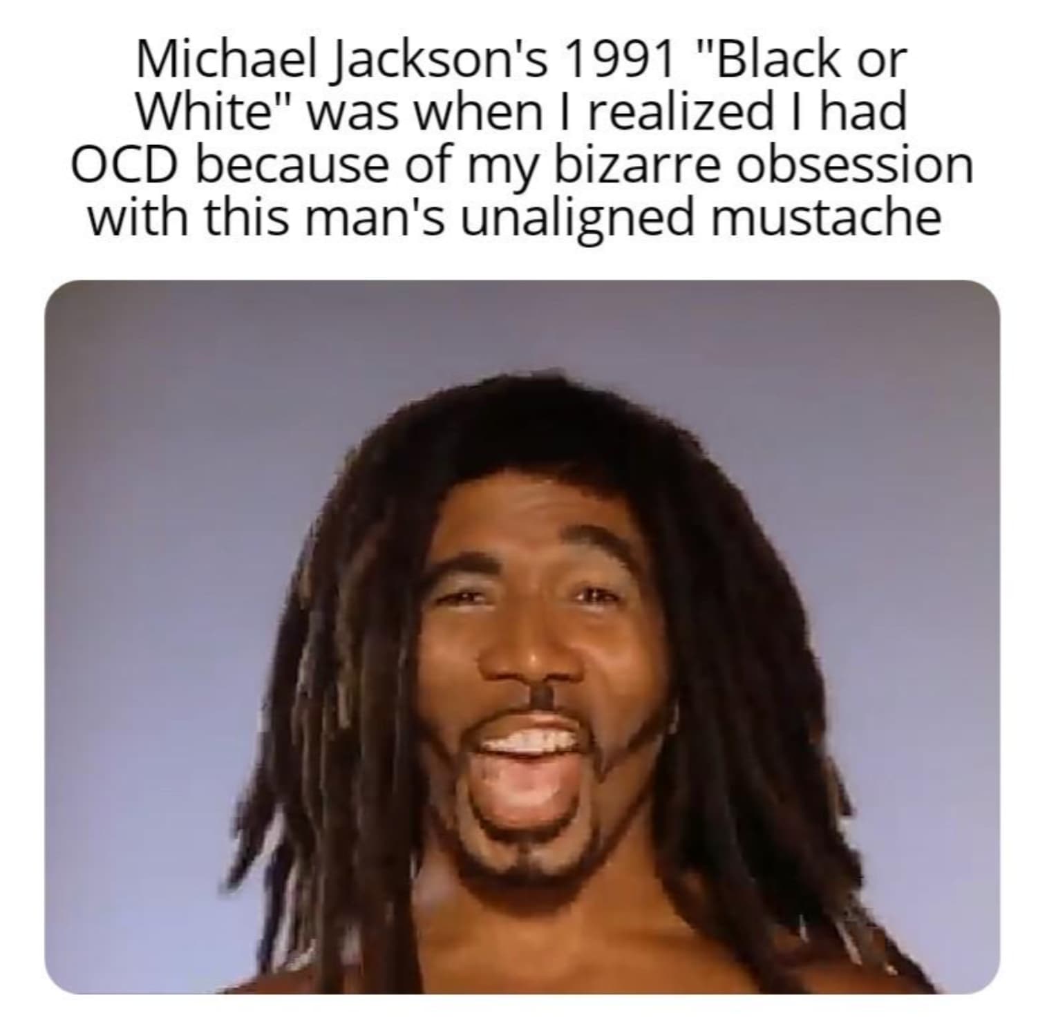 dreadlocks - Michael Jackson's 1991 "Black or White" was when I realized I had Ocd because of my bizarre obsession with this man's unaligned mustache Co